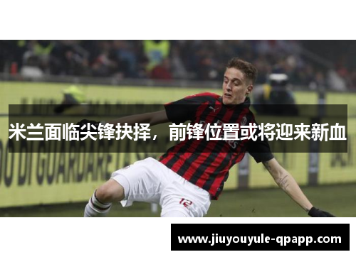 米兰面临尖锋抉择，前锋位置或将迎来新血
